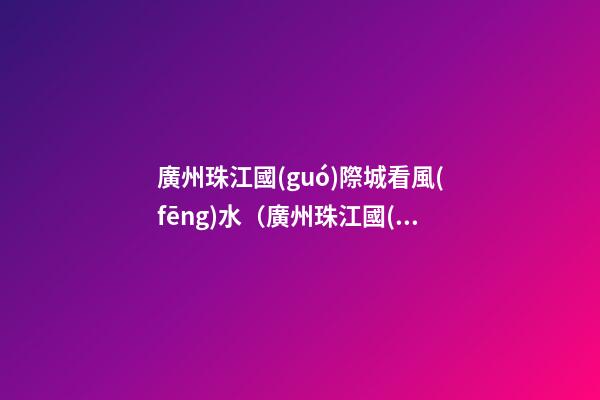 廣州珠江國(guó)際城看風(fēng)水（廣州珠江國(guó)際城在哪里）