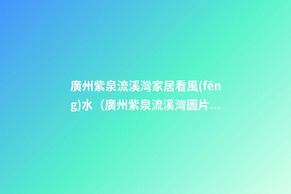 廣州紫泉流溪灣家居看風(fēng)水（廣州紫泉流溪灣圖片）