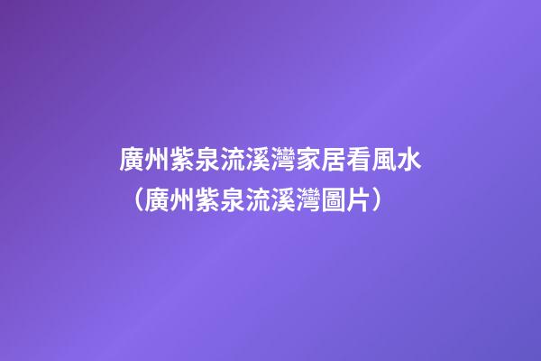 廣州紫泉流溪灣家居看風水（廣州紫泉流溪灣圖片）