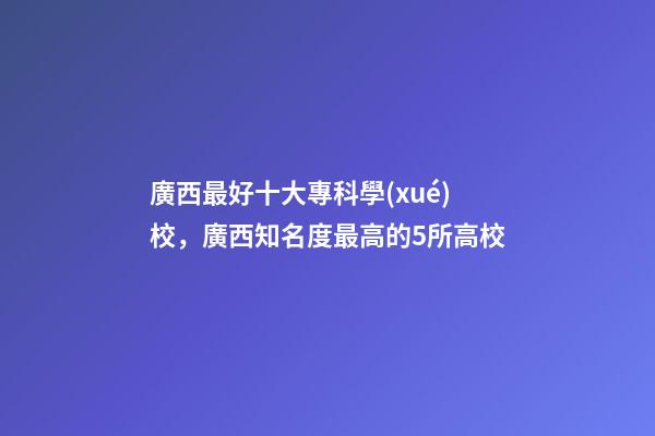 廣西最好十大專科學(xué)校，廣西知名度最高的5所高校-第1張-觀點-玄機派