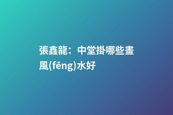 張鑫龍：中堂掛哪些畫風(fēng)水好
