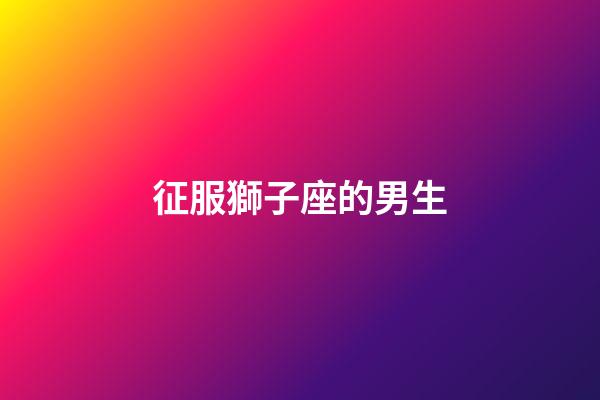 征服獅子座的男生-第1張-星座運勢-玄機派