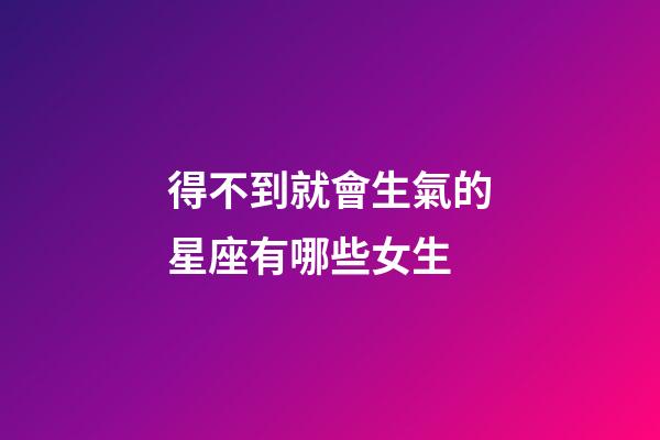 得不到就會生氣的星座有哪些女生-第1張-星座運勢-玄機派