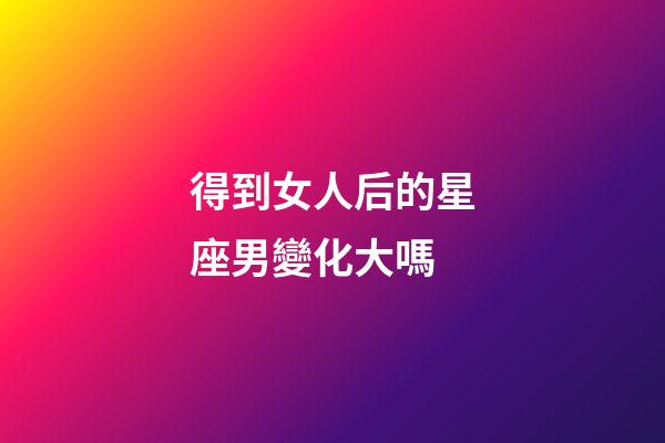 得到女人后的星座男變化大嗎-第1張-星座運勢-玄機派