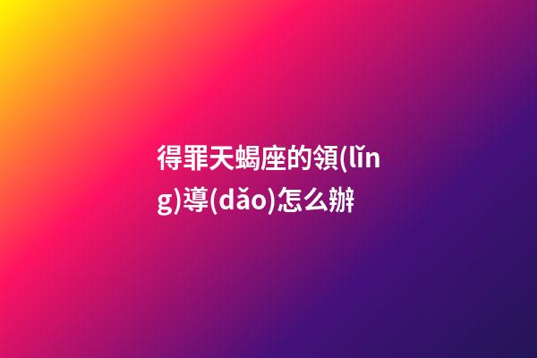 得罪天蝎座的領(lǐng)導(dǎo)怎么辦