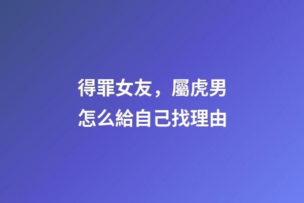 得罪女友，屬虎男怎么給自己找理由