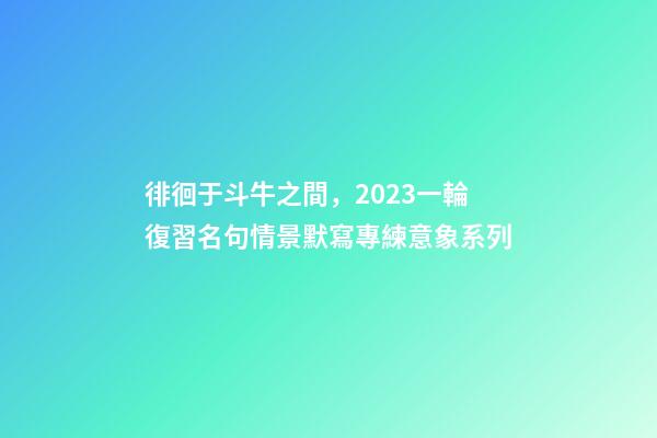 徘徊于斗牛之間，2023一輪復習名句情景默寫專練意象系列-第1張-觀點-玄機派