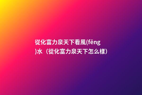 從化富力泉天下看風(fēng)水（從化富力泉天下怎么樣）