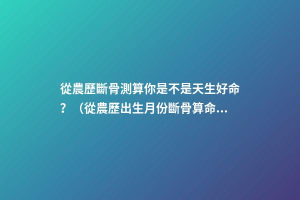 從農歷斷骨測算你是不是天生好命？（從農歷出生月份斷骨算命,看你是不是天生好命,非常準!）