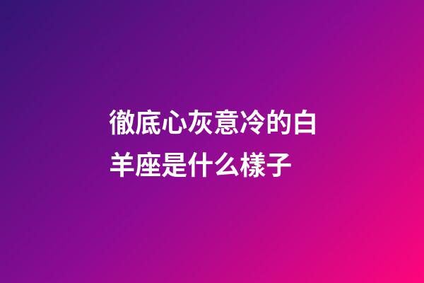 徹底心灰意冷的白羊座是什么樣子