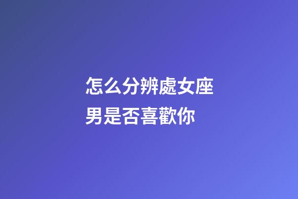 怎么分辨處女座男是否喜歡你-第1張-星座運勢-玄機派