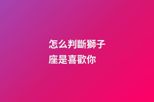 怎么判斷獅子座是喜歡你-第1張-星座運(yùn)勢-玄機(jī)派
