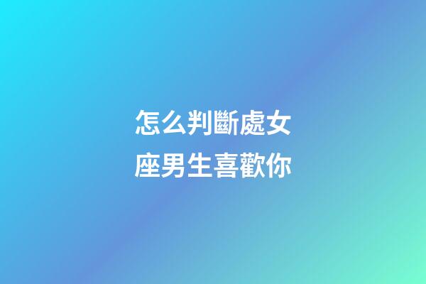 怎么判斷處女座男生喜歡你-第1張-星座運勢-玄機派