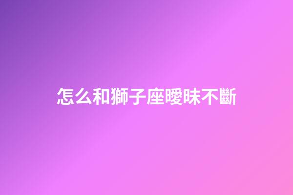 怎么和獅子座曖昧不斷-第1張-星座運(yùn)勢(shì)-玄機(jī)派