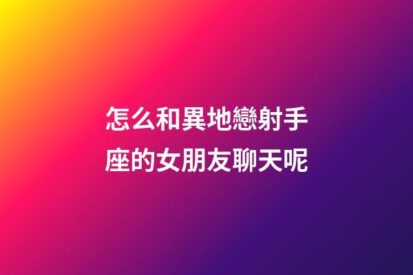 怎么和異地戀射手座的女朋友聊天呢