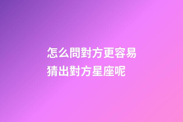 怎么問對方更容易猜出對方星座呢