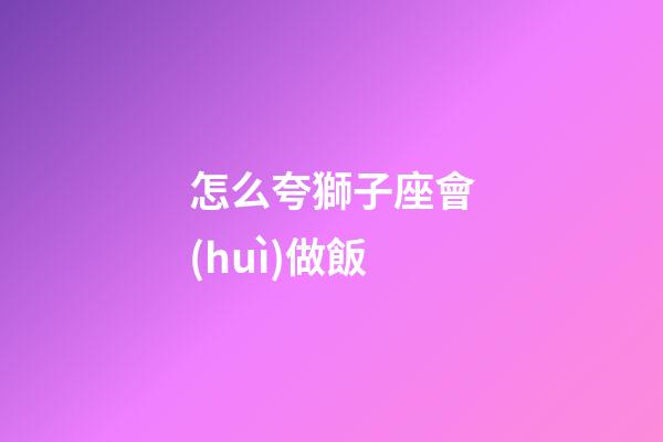 怎么夸獅子座會(huì)做飯-第1張-星座運(yùn)勢-玄機(jī)派