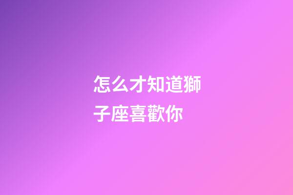 怎么才知道獅子座喜歡你-第1張-星座運勢-玄機派