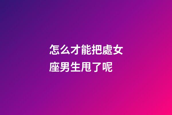 怎么才能把處女座男生甩了呢-第1張-星座運勢-玄機派
