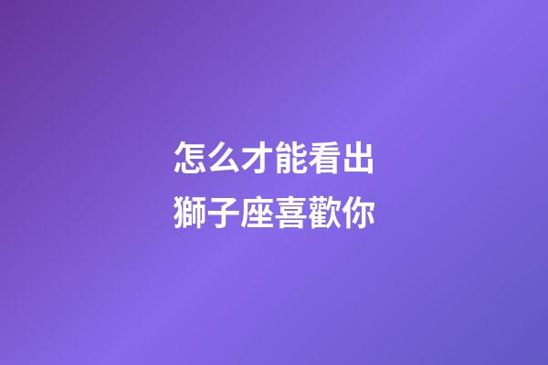 怎么才能看出獅子座喜歡你-第1張-星座運勢-玄機(jī)派