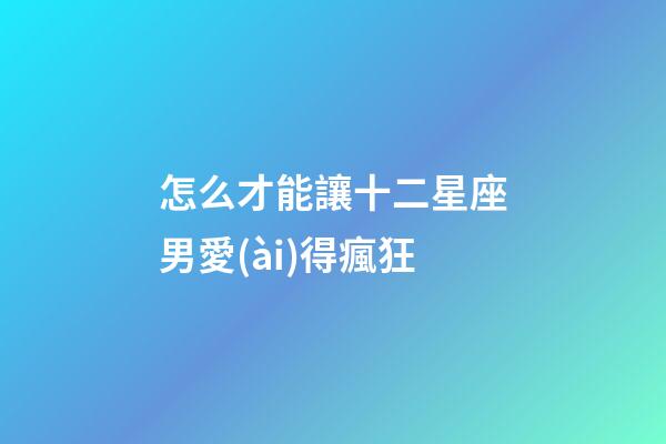 怎么才能讓十二星座男愛(ài)得瘋狂-第1張-星座運(yùn)勢(shì)-玄機(jī)派
