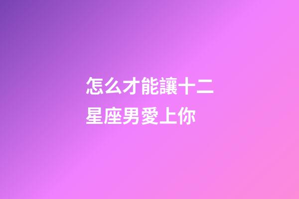 怎么才能讓十二星座男愛上你-第1張-星座運勢-玄機派