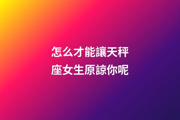 怎么才能讓天秤座女生原諒你呢-第1張-星座運勢-玄機派
