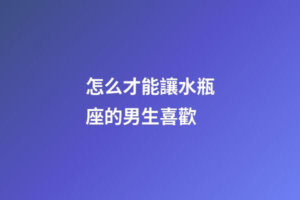 怎么才能讓水瓶座的男生喜歡-第1張-星座運勢-玄機派