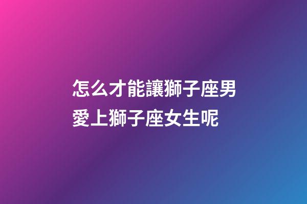 怎么才能讓獅子座男愛上獅子座女生呢-第1張-星座運勢-玄機派