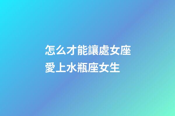 怎么才能讓處女座愛上水瓶座女生-第1張-星座運勢-玄機派
