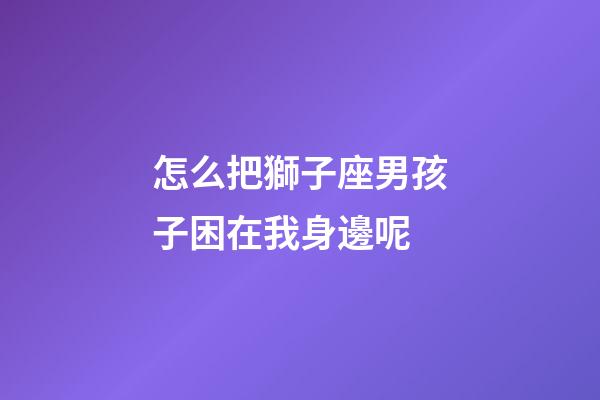 怎么把獅子座男孩子困在我身邊呢