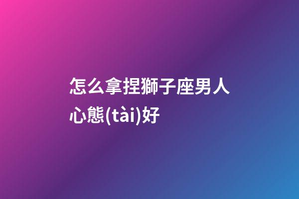 怎么拿捏獅子座男人心態(tài)好-第1張-星座運勢-玄機派