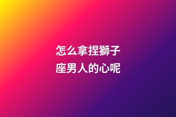 怎么拿捏獅子座男人的心呢