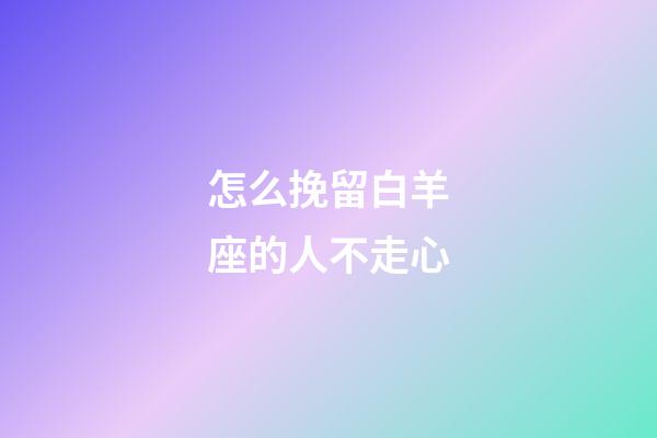 怎么挽留白羊座的人不走心-第1張-星座運勢-玄機派