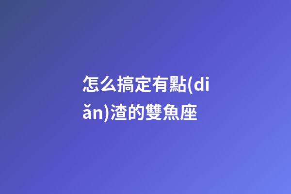 怎么搞定有點(diǎn)渣的雙魚座-第1張-星座運(yùn)勢-玄機(jī)派