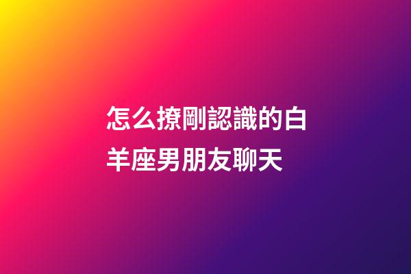 怎么撩剛認識的白羊座男朋友聊天