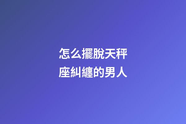 怎么擺脫天秤座糾纏的男人-第1張-星座運(yùn)勢(shì)-玄機(jī)派