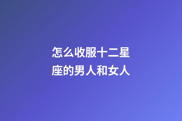 怎么收服十二星座的男人和女人-第1張-星座運勢-玄機派