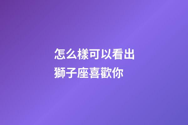 怎么樣可以看出獅子座喜歡你-第1張-星座運勢-玄機派