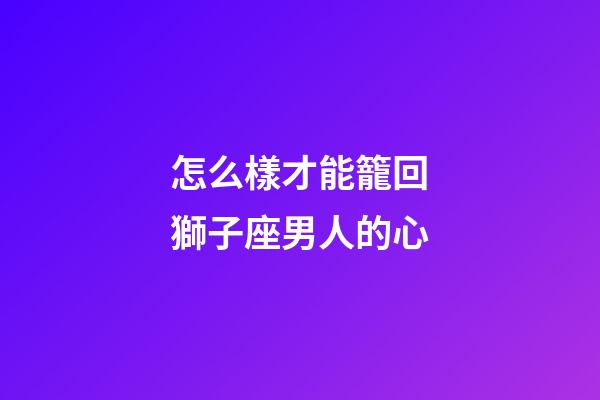 怎么樣才能籠回獅子座男人的心-第1張-星座運勢-玄機派