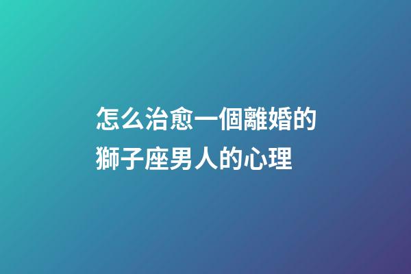 怎么治愈一個離婚的獅子座男人的心理-第1張-星座運勢-玄機派