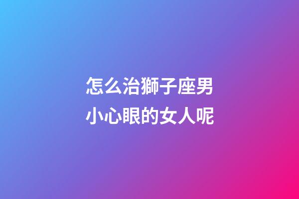 怎么治獅子座男小心眼的女人呢-第1張-星座運勢-玄機派