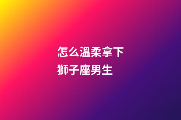 怎么溫柔拿下獅子座男生-第1張-星座運勢-玄機派