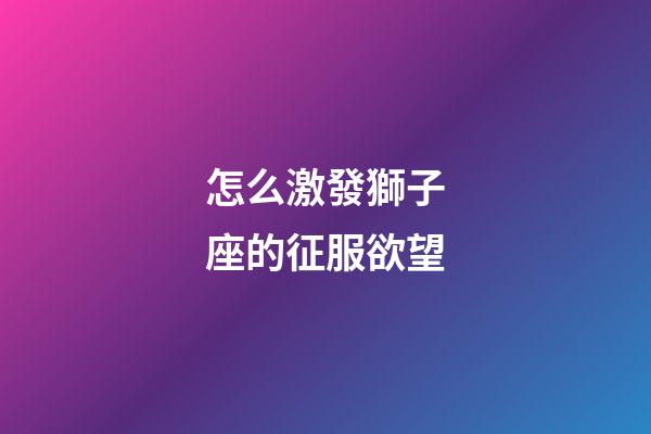 怎么激發獅子座的征服欲望-第1張-星座運勢-玄機派