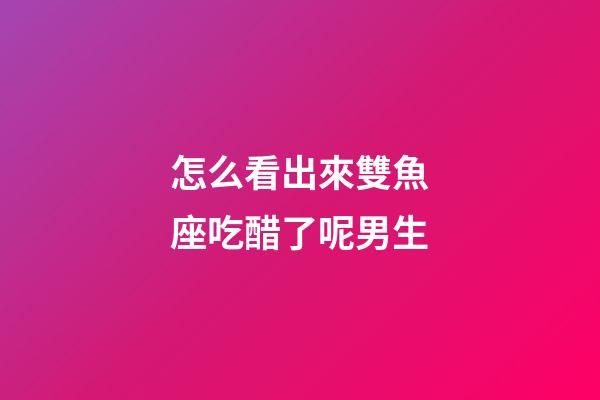 怎么看出來雙魚座吃醋了呢男生-第1張-星座運勢-玄機派