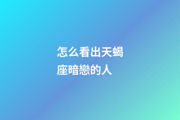 怎么看出天蝎座暗戀的人-第1張-星座運勢-玄機派