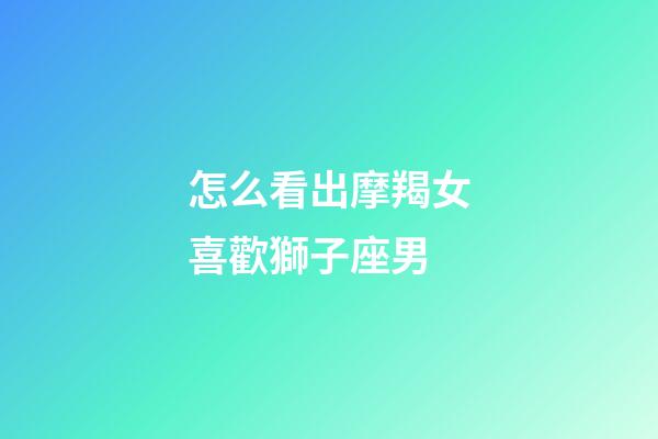 怎么看出摩羯女喜歡獅子座男