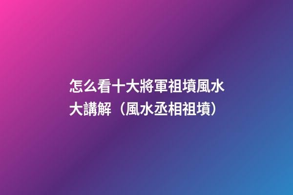 怎么看十大將軍祖墳風水大講解（風水丞相祖墳）