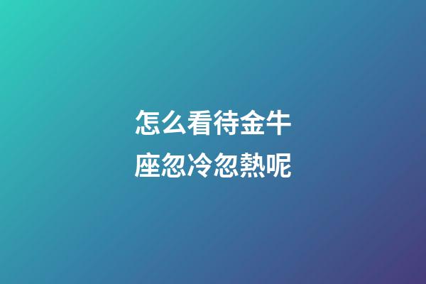 怎么看待金牛座忽冷忽熱呢-第1張-星座運勢-玄機派