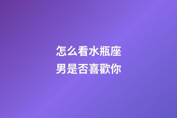 怎么看水瓶座男是否喜歡你-第1張-星座運勢-玄機派